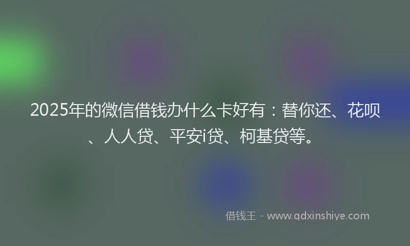 2025年的微信借钱办什么卡好有：替你还、花呗、人人贷、平安i贷、柯基贷等。