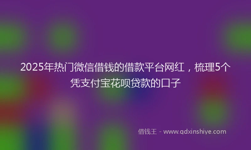 2025年热门微信借钱的借款平台网红，梳理5个凭支付宝花呗贷款的口子