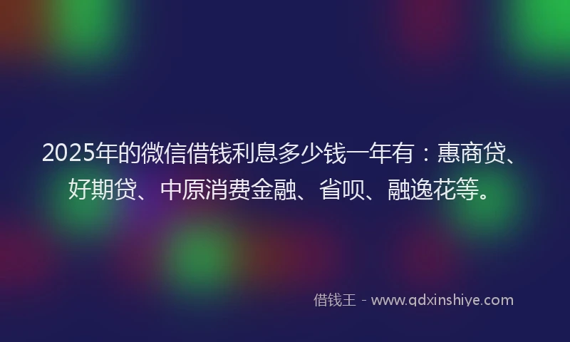 2025年的微信借钱利息多少钱一年有：惠商贷、好期贷、中原消费金融、省呗、融逸花等。