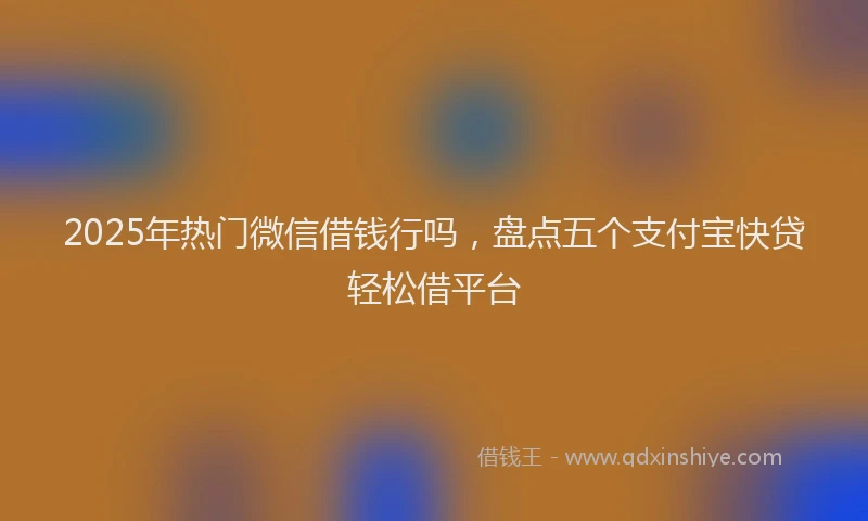 2025年热门微信借钱行吗，盘点五个支付宝快贷轻松借平台