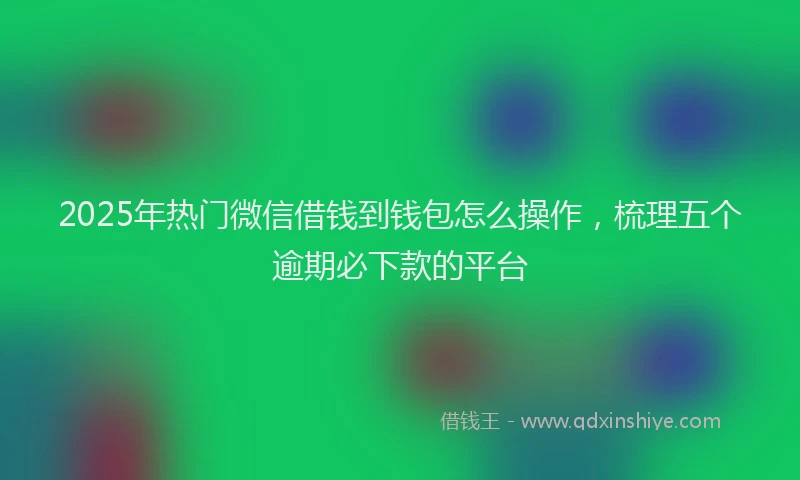 2025年热门微信借钱到钱包怎么操作，梳理五个逾期必下款的平台