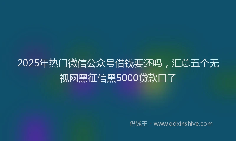 2025年热门微信公众号借钱要还吗，汇总五个无视网黑征信黑5000贷款口子