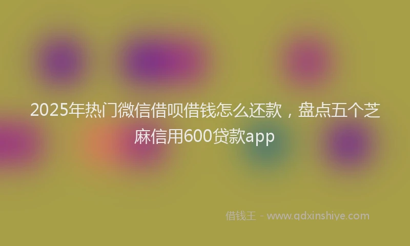 2025年热门微信借呗借钱怎么还款，盘点五个芝麻信用600贷款app