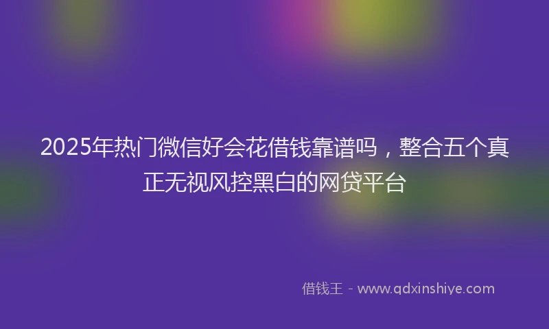 2025年热门微信好会花借钱靠谱吗，整合五个真正无视风控黑白的网贷平台