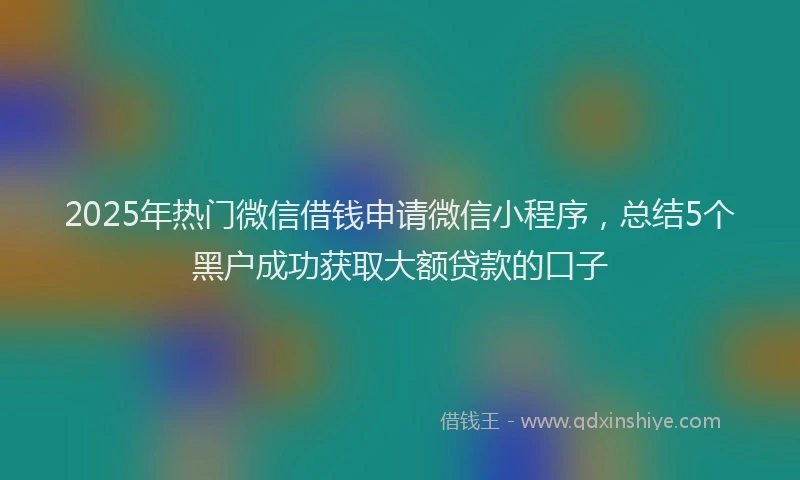 2025年热门微信借钱申请微信小程序，总结5个黑户成功获取大额贷款的口子