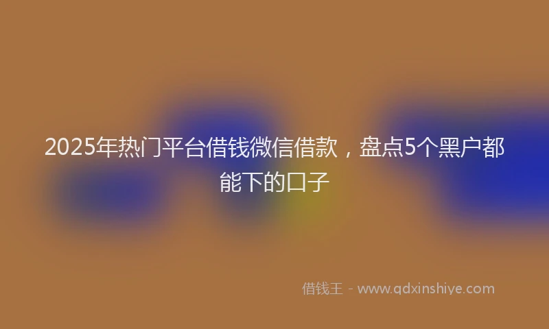 2025年热门平台借钱微信借款，盘点5个黑户都能下的口子