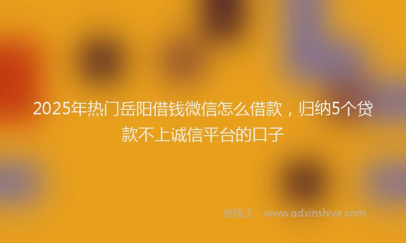 2025年热门岳阳借钱微信怎么借款，归纳5个贷款不上诚信平台的口子