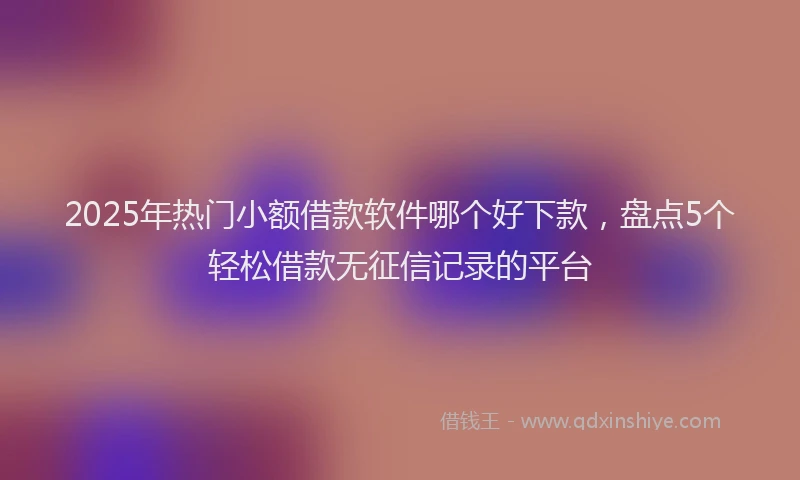 2025年热门小额借款软件哪个好下款，盘点5个轻松借款无征信记录的平台
