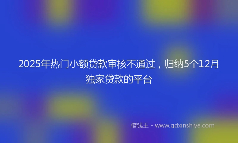 2025年热门小额贷款审核不通过，归纳5个12月独家贷款的平台