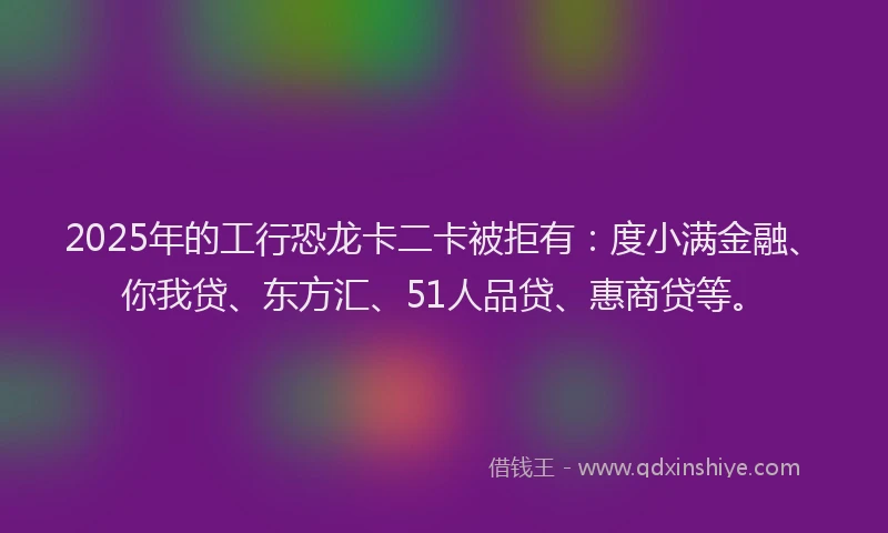2025年的工行恐龙卡二卡被拒有：度小满金融、你我贷、东方汇、51人品贷、惠商贷等。
