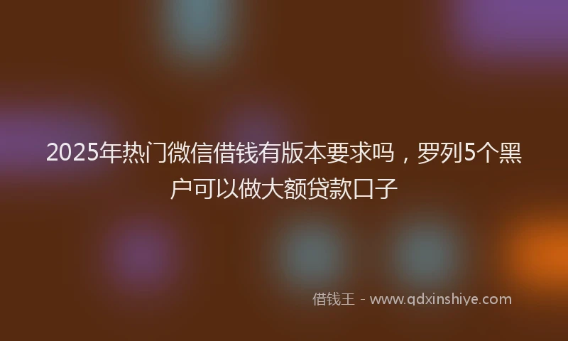 2025年热门微信借钱有版本要求吗，罗列5个黑户可以做大额贷款口子