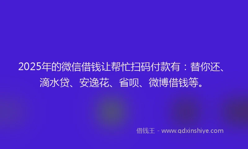 2025年的微信借钱让帮忙扫码付款有：替你还、滴水贷、安逸花、省呗、微博借钱等。