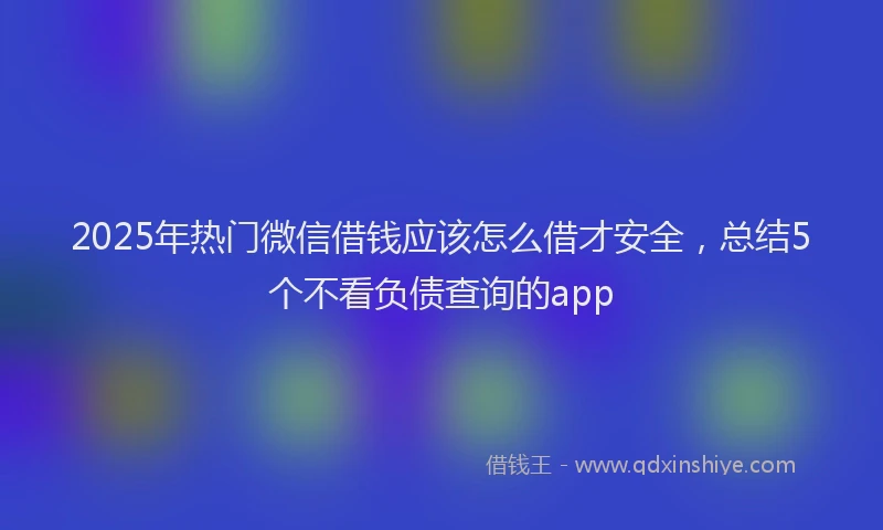 2025年热门微信借钱应该怎么借才安全，总结5个不看负债查询的app