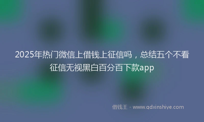 2025年热门微信上借钱上征信吗，总结五个不看征信无视黑白百分百下款app