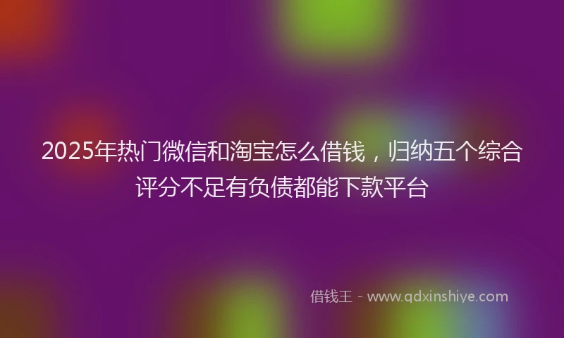 2025年热门微信和淘宝怎么借钱，归纳五个综合评分不足有负债都能下款平台
