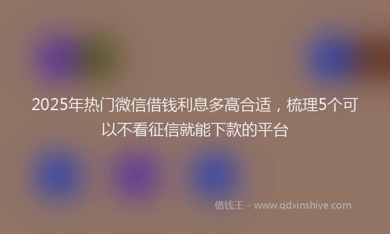 2025年热门微信借钱利息多高合适，梳理5个可以不看征信就能下款的平台