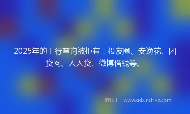 2025年的工行查询被拒有：投友圈、安逸花、团贷网、人人贷、微博借钱等。