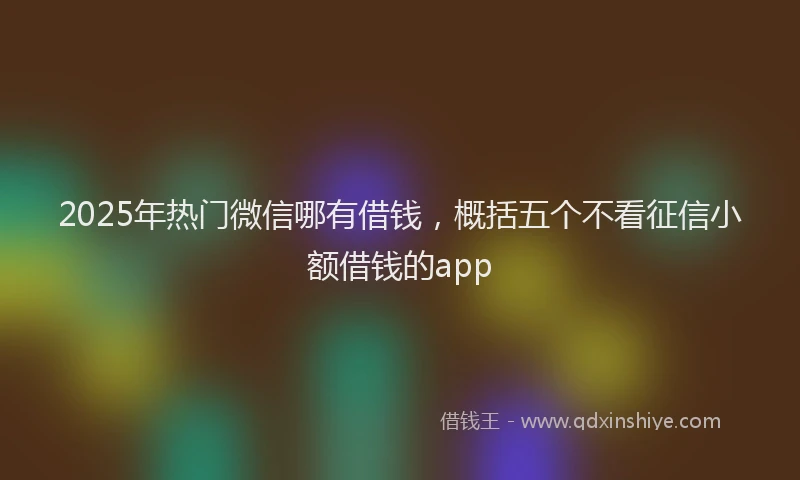 2025年热门微信哪有借钱，概括五个不看征信小额借钱的app