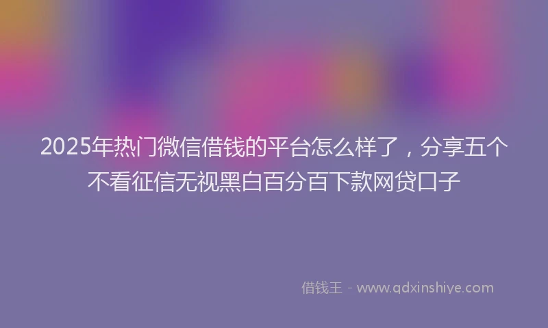 2025年热门微信借钱的平台怎么样了，分享五个不看征信无视黑白百分百下款网贷口子