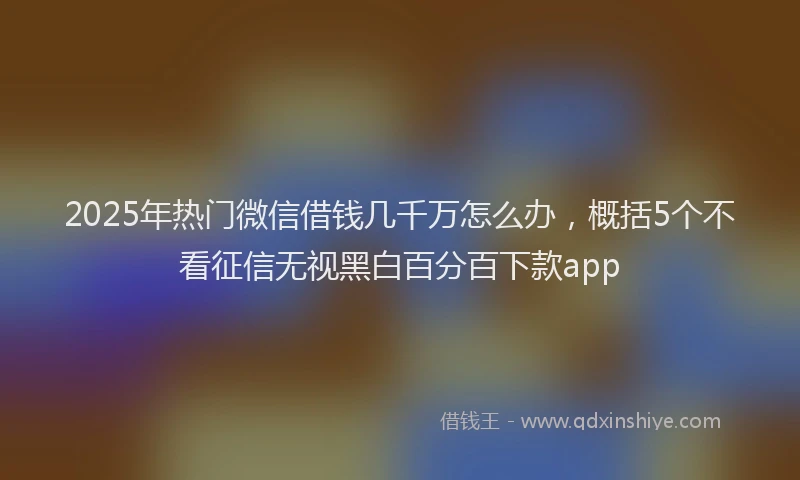 2025年热门微信借钱几千万怎么办，概括5个不看征信无视黑白百分百下款app
