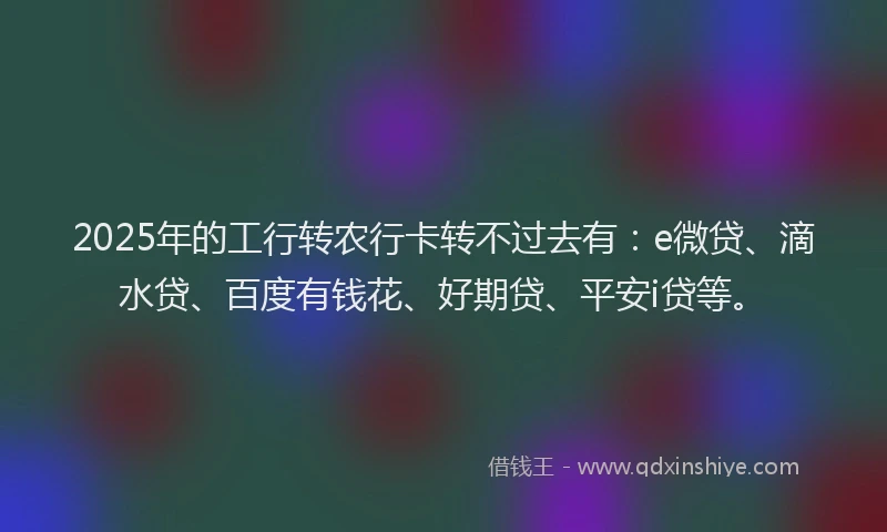 2025年的工行转农行卡转不过去有：e微贷、滴水贷、百度有钱花、好期贷、平安i贷等。
