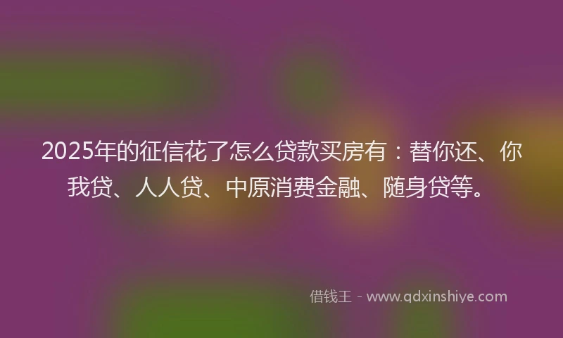 2025年的征信花了怎么贷款买房有：替你还、你我贷、人人贷、中原消费金融、随身贷等。