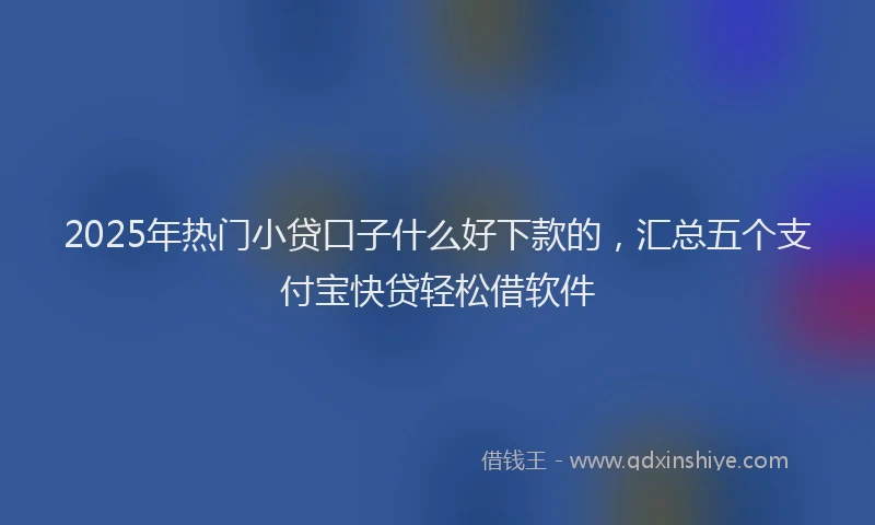 2025年热门小贷口子什么好下款的，汇总五个支付宝快贷轻松借软件