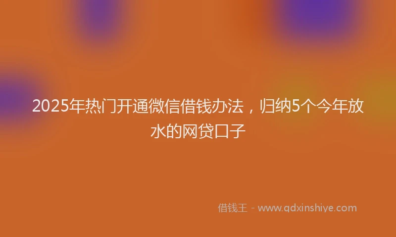 2025年热门开通微信借钱办法，归纳5个今年放水的网贷口子