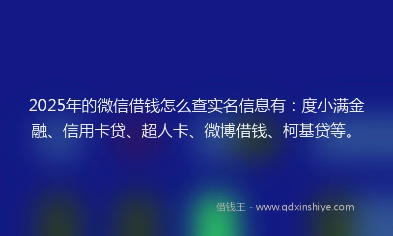 2025年的微信借钱怎么查实名信息有：度小满金融、信用卡贷、超人卡、微博借钱、柯基贷等。