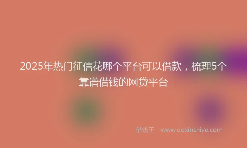 2025年热门征信花哪个平台可以借款，梳理5个靠谱借钱的网贷平台