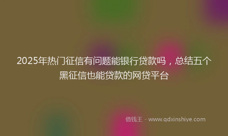 2025年热门征信有问题能银行贷款吗，总结五个黑征信也能贷款的网贷平台