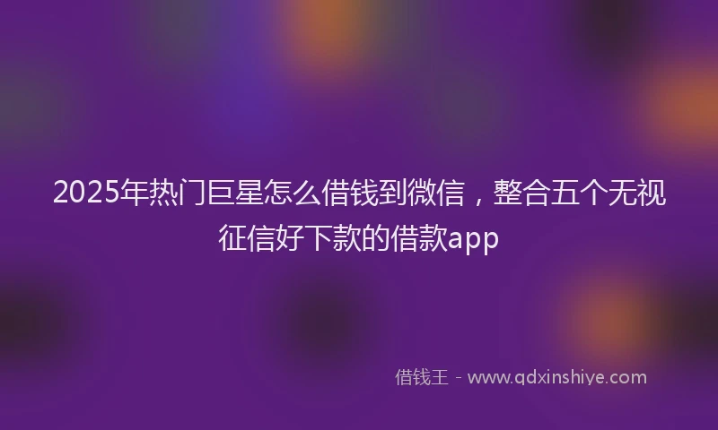 2025年热门巨星怎么借钱到微信，整合五个无视征信好下款的借款app