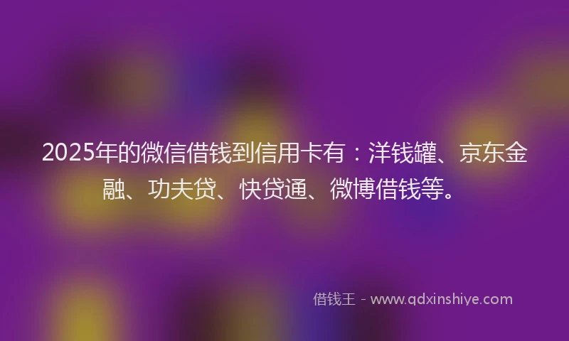 2025年的微信借钱到信用卡有:洋钱罐、京东金融、功夫贷、快贷通、微博借钱等。