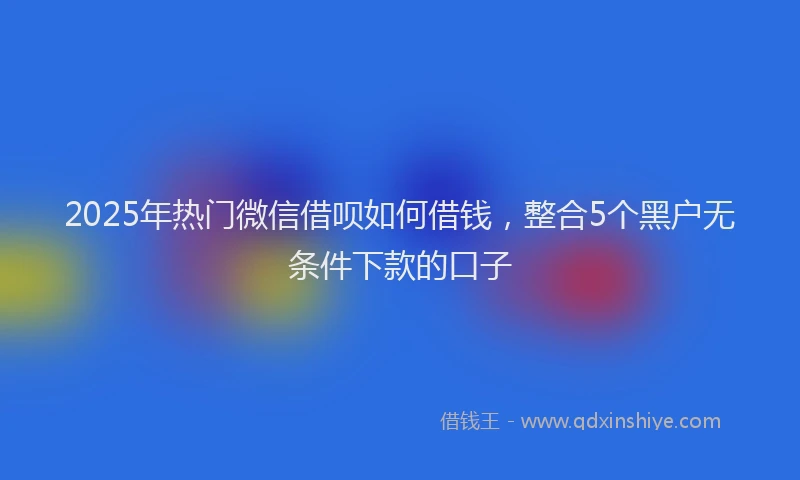 2025年热门微信借呗如何借钱，整合5个黑户无条件下款的口子