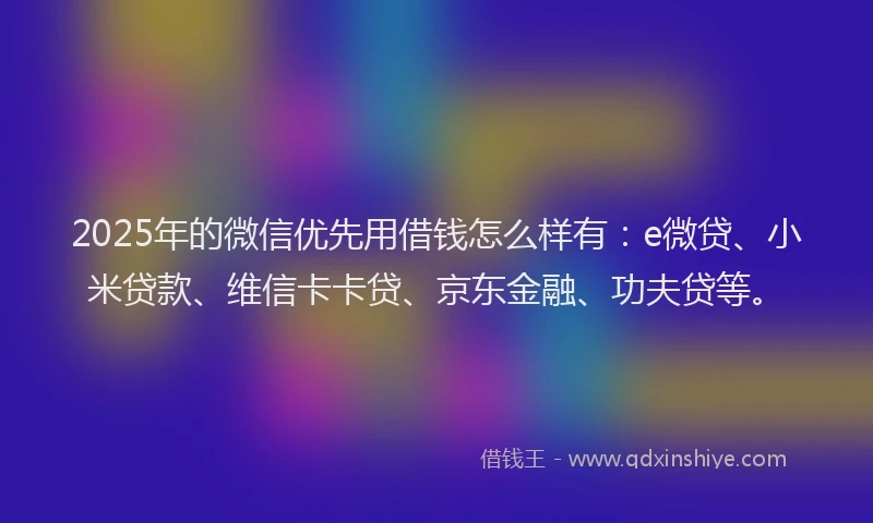 2025年的微信优先用借钱怎么样有：e微贷、小米贷款、维信卡卡贷、京东金融、功夫贷等。