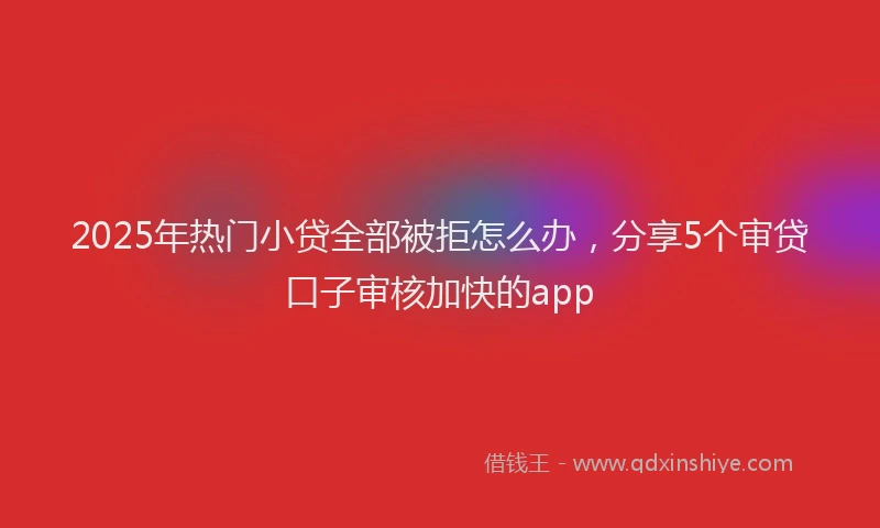 2025年热门小贷全部被拒怎么办，分享5个审贷口子审核加快的app