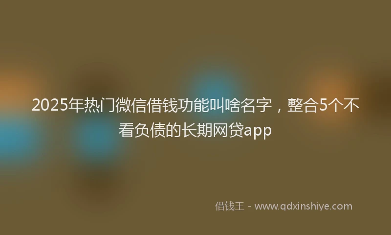 2025年热门微信借钱功能叫啥名字，整合5个不看负债的长期网贷app