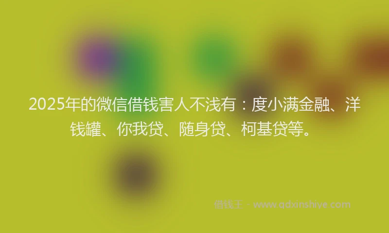 2025年的微信借钱害人不浅有：度小满金融、洋钱罐、你我贷、随身贷、柯基贷等。