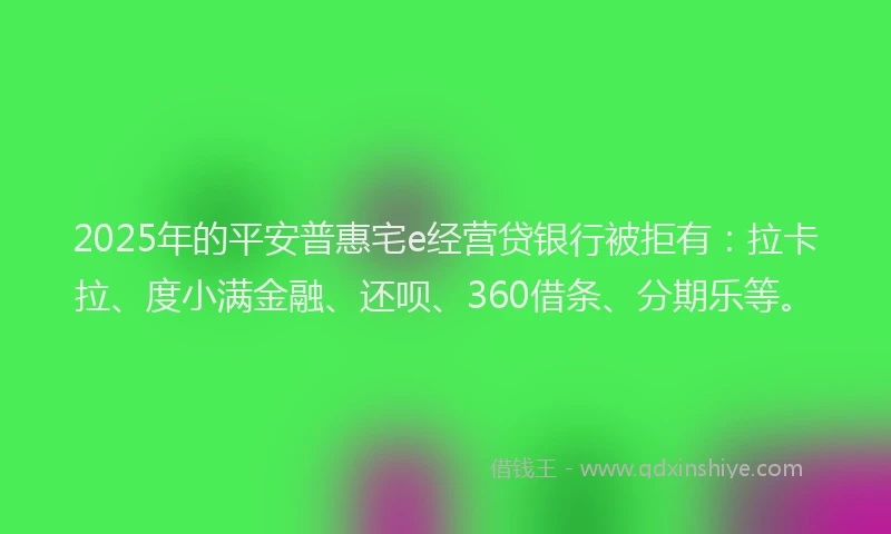 2025年的平安普惠宅e经营贷银行被拒有：拉卡拉、度小满金融、还呗、360借条、分期乐等。
