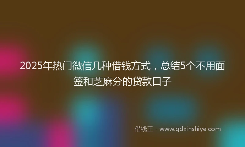 2025年热门微信几种借钱方式，总结5个不用面签和芝麻分的贷款口子