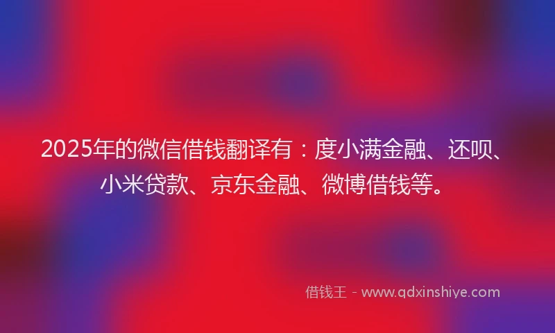 2025年的微信借钱翻译有：度小满金融、还呗、小米贷款、京东金融、微博借钱等。