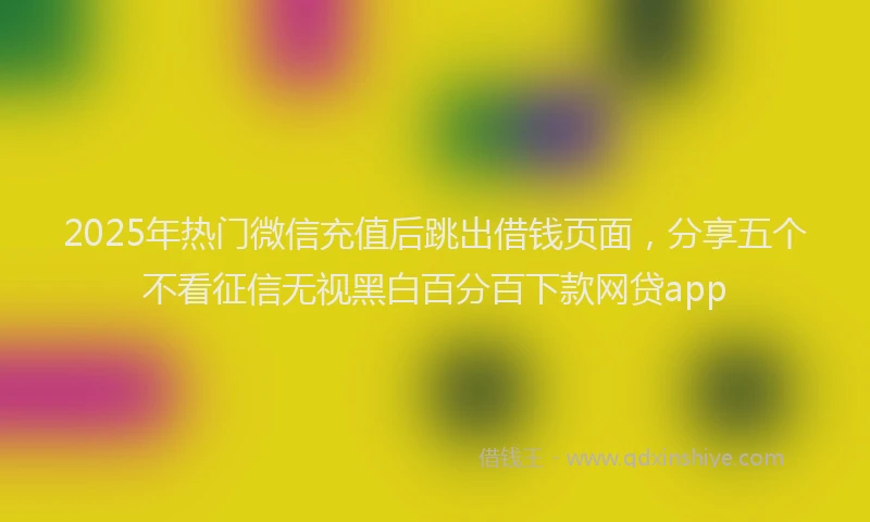 2025年热门微信充值后跳出借钱页面，分享五个不看征信无视黑白百分百下款网贷app