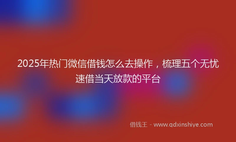 2025年热门微信借钱怎么去操作，梳理五个无忧速借当天放款的平台
