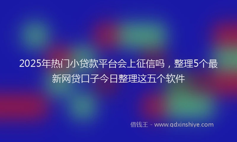2025年热门小贷款平台会上征信吗，整理5个最新网贷口子今日整理这五个软件