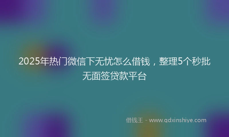 2025年热门微信下无忧怎么借钱，整理5个秒批无面签贷款平台