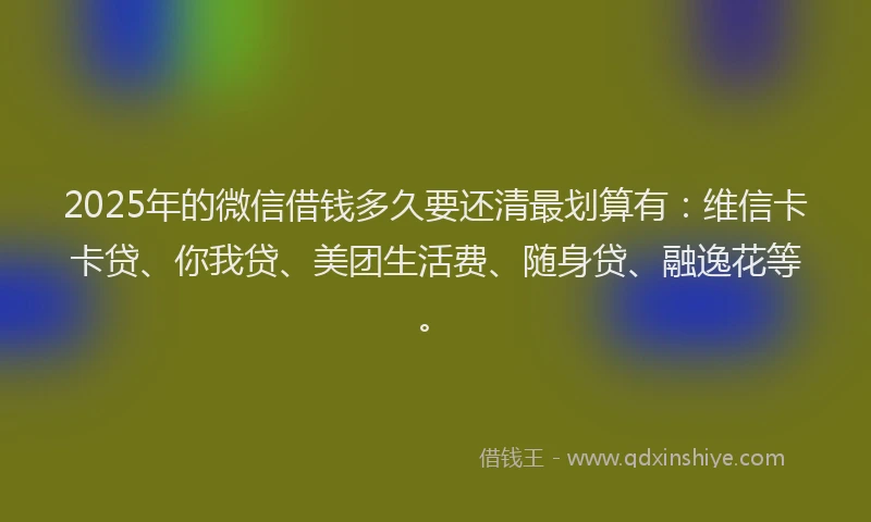 2025年的微信借钱多久要还清最划算有：维信卡卡贷、你我贷、美团生活费、随身贷、融逸花等。