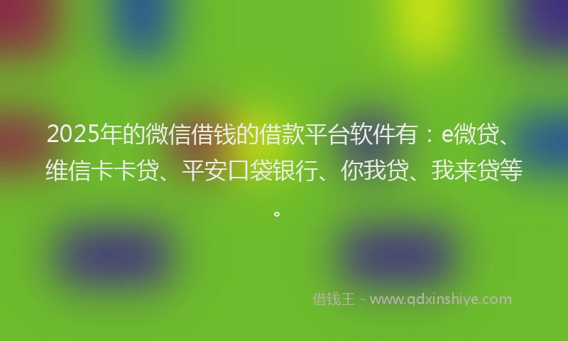 2025年的微信借钱的借款平台软件有：e微贷、维信卡卡贷、平安口袋银行、你我贷、我来贷等。