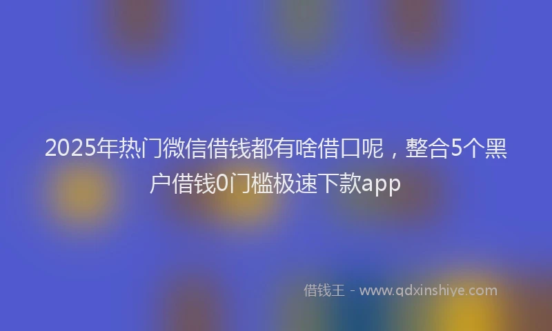 2025年热门微信借钱都有啥借口呢，整合5个黑户借钱0门槛极速下款app