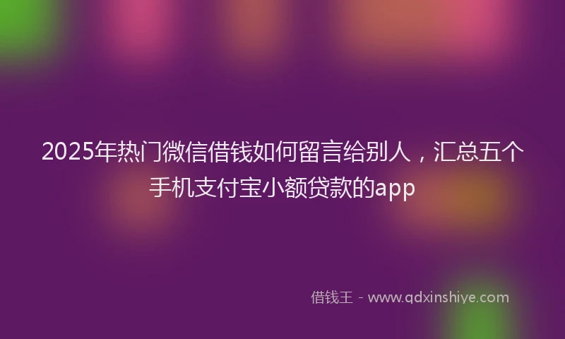 2025年热门微信借钱如何留言给别人，汇总五个手机支付宝小额贷款的app