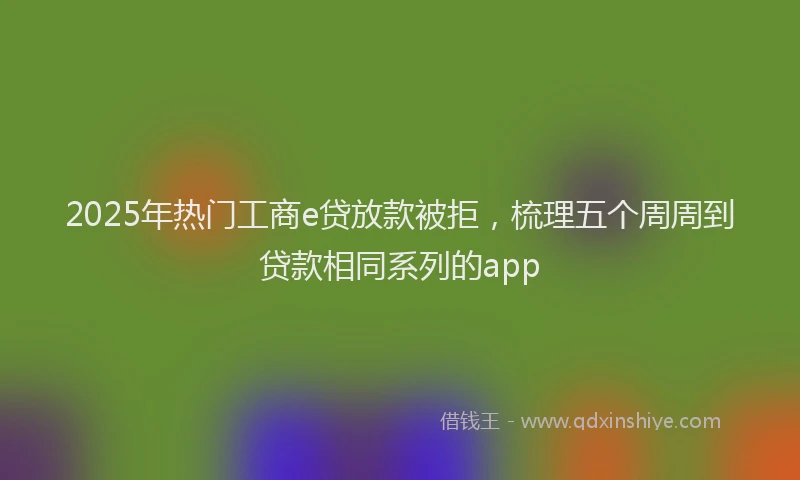 2025年热门工商e贷放款被拒，梳理五个周周到贷款相同系列的app